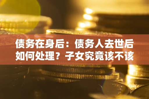 北京债务在身后：债务人去世后如何处理？子女究竟该不该还钱？
