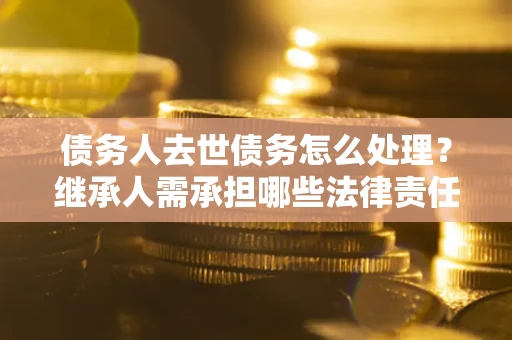 北京债务人去世债务怎么处理？继承人需承担哪些法律责任？