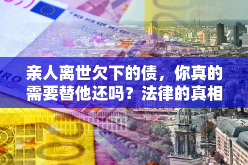 北京亲人离世欠下的债，你真的需要替他还吗？法律的真相或许与你想的不一样